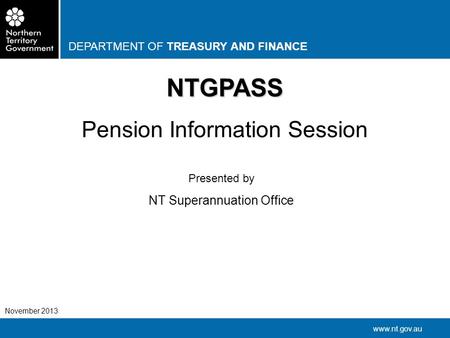 DEPARTMENT OF TREASURY AND FINANCE www.nt.gov.au November 2013 NTGPASS Pension Information Session Presented by NT Superannuation Office.