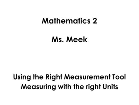 Mathematics 2 Ms. Meek Using the Right Measurement Tool Measuring with the right Units.