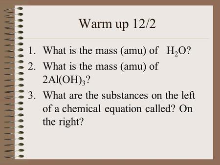 Warm up 12/2 1.What is the mass (amu) of H 2 O? 2.What is the mass (amu) of 2Al(OH) 3 ? 3.What are the substances on the left of a chemical equation called?