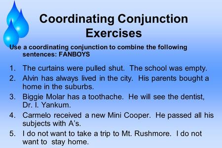 Coordinating Conjunction Exercises Use a coordinating conjunction to combine the following sentences: FANBOYS 1.The curtains were pulled shut. The school.