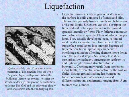 Liquefaction Liquefaction occurs where ground water is near the surface in soils composed of sands and silts. The soil temporarily loses strength and behaves.