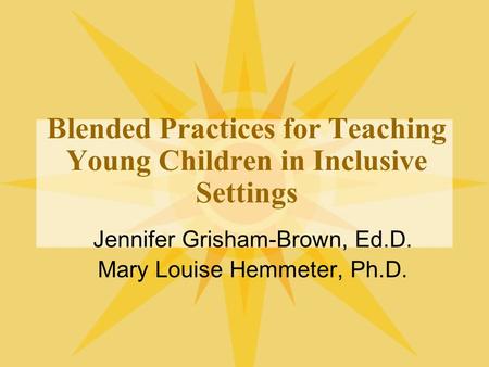 Blended Practices for Teaching Young Children in Inclusive Settings Jennifer Grisham-Brown, Ed.D. Mary Louise Hemmeter, Ph.D.