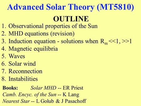 Advanced Solar Theory (MT5810) OUTLINE 1.Observational properties of the Sun 2.MHD equations (revision) 3.Induction equation - solutions when R m >1 4.Magnetic.