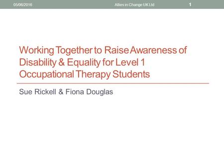 Working Together to Raise Awareness of Disability & Equality for Level 1 Occupational Therapy Students Sue Rickell & Fiona Douglas 05/06/2016Allies in.