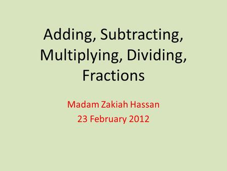 Adding, Subtracting, Multiplying, Dividing, Fractions Madam Zakiah Hassan 23 February 2012.
