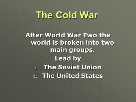 The Cold War After World War Two the world is broken into two main groups. Lead by 1. The Soviet Union 2. The United States.
