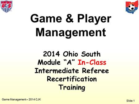 Slide 1 Game Management – 2014 CJK Game & Player Management 2014 Ohio South Module “A” In-Class Intermediate Referee Recertification Training.