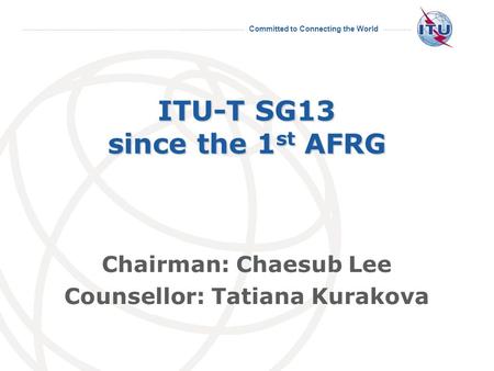 Committed to Connecting the World ITU-T SG13 since the 1 st AFRG Chairman: Chaesub Lee Counsellor: Tatiana Kurakova.
