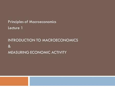 Principles of Macroeconomics Lecture 1 INTRODUCTION TO MACROECONOMICS & MEASURING ECONOMIC ACTIVITY.