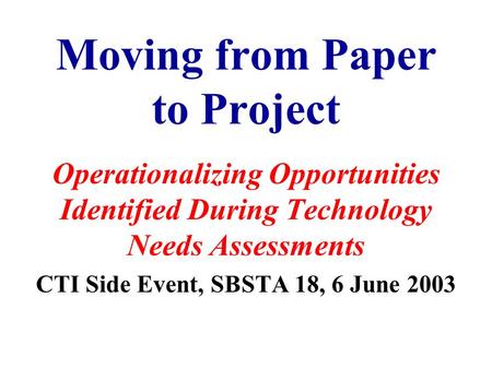 Moving from Paper to Project Operationalizing Opportunities Identified During Technology Needs Assessments CTI Side Event, SBSTA 18, 6 June 2003.