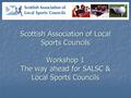 Scottish Association of Local Sports Councils Workshop 1 The way ahead for SALSC & Local Sports Councils.