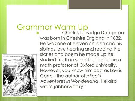 Grammar Warm Up  Charles Lutwidge Dodgeson was born in Cheshire England in 1832. He was one of eleven childen and his siblings love hearing and reading.