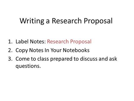Writing a Research Proposal 1.Label Notes: Research Proposal 2.Copy Notes In Your Notebooks 3.Come to class prepared to discuss and ask questions.