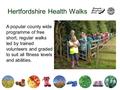 Hertfordshire Health Walks A popular county wide programme of free short, regular walks led by trained volunteers and graded to suit all fitness levels.