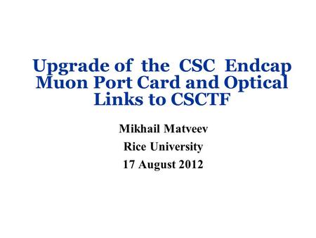 Upgrade of the CSC Endcap Muon Port Card and Optical Links to CSCTF Mikhail Matveev Rice University 17 August 2012.