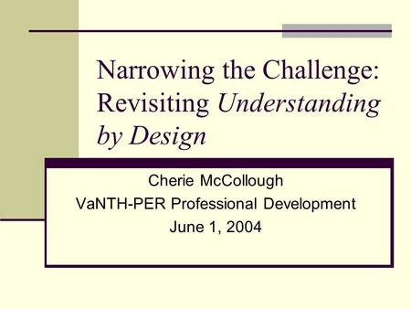 Narrowing the Challenge: Revisiting Understanding by Design Cherie McCollough VaNTH-PER Professional Development June 1, 2004.