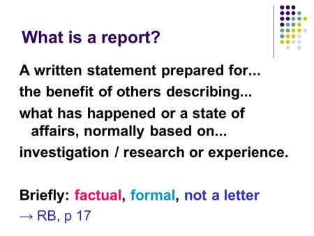 What is a report? A written statement prepared for... the benefit of others describing... what has happened or a state of affairs, normally based on...