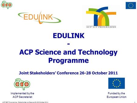 ACP S&T Programme - Stakeholder conference 26-28 October 20111 Implemented by the ACP Secretariat Funded by the European Union EDULINK - ACP Science and.