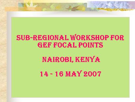 Sub-regional Workshop for GEF Focal Points Nairobi, Kenya 14 - 16 May 2007.