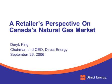A Retailer’s Perspective On Canada’s Natural Gas Market Deryk King Chairman and CEO, Direct Energy September 26, 2006.