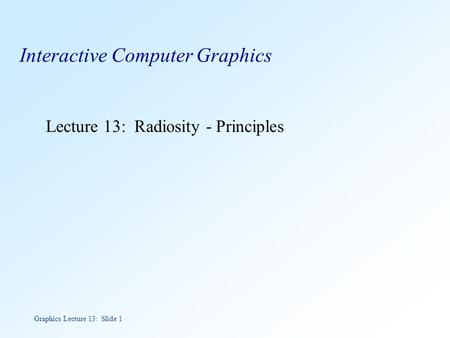 Graphics Lecture 13: Slide 1 Interactive Computer Graphics Lecture 13: Radiosity - Principles.