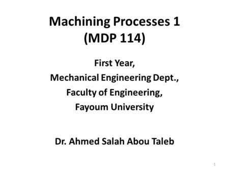 Machining Processes 1 (MDP 114) First Year, Mechanical Engineering Dept., Faculty of Engineering, Fayoum University Dr. Ahmed Salah Abou Taleb 1.