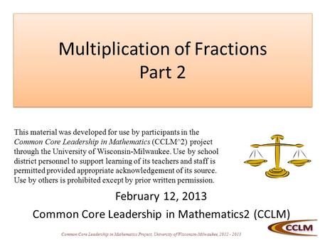 Common Core Leadership in Mathematics Project, University of Wisconsin-Milwaukee, 2012 - 2013 Multiplication of Fractions Part 2 February 12, 2013 Common.
