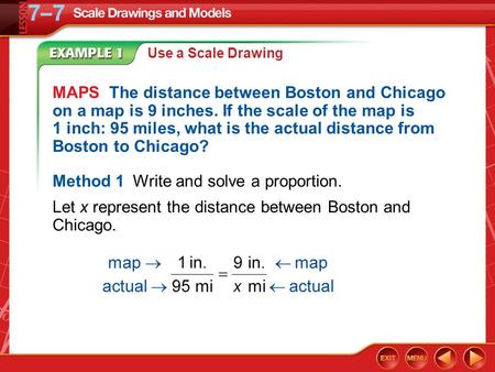 Example 1 Use a Scale Drawing MAPS The distance between Boston and Chicago on a map is 9 inches. If the scale of the map is 1 inch: 95 miles, what is the.