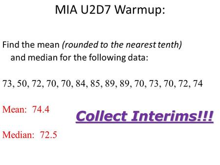 MIA U2D7 Warmup: Find the mean (rounded to the nearest tenth) and median for the following data: 73, 50, 72, 70, 70, 84, 85, 89, 89, 70, 73, 70, 72, 74.