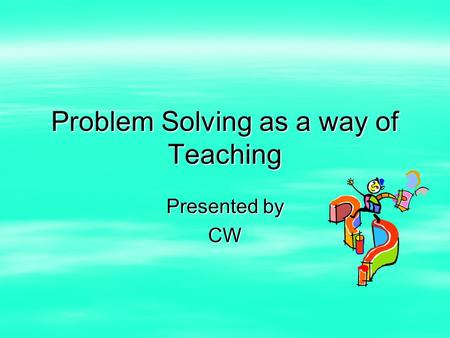 Problem Solving as a way of Teaching Presented by CW.