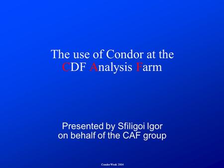 Condor Week 2004 The use of Condor at the CDF Analysis Farm Presented by Sfiligoi Igor on behalf of the CAF group.