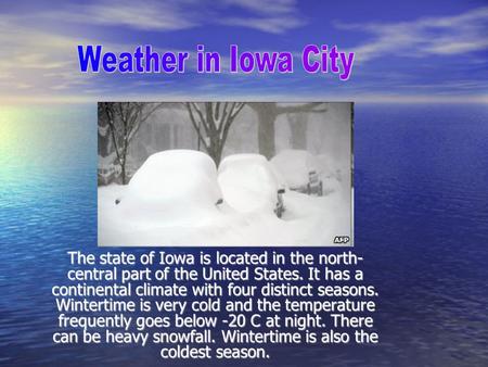 The state of Iowa is located in the north- central part of the United States. It has a continental climate with four distinct seasons. Wintertime is very.
