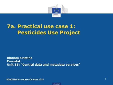 Eurostat 1 7a. Practical use case 1: Pesticides Use Project Blanaru Cristina Eurostat Unit B5: “Central data and metadata services” SDMX Basics course,