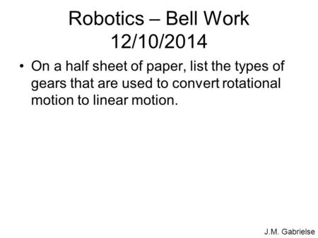 J.M. Gabrielse Robotics – Bell Work 12/10/2014 On a half sheet of paper, list the types of gears that are used to convert rotational motion to linear motion.