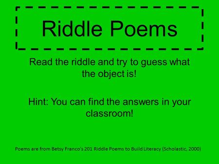 Riddle Poems Read the riddle and try to guess what the object is! Hint: You can find the answers in your classroom! Poems are from Betsy Franco’s 201 Riddle.