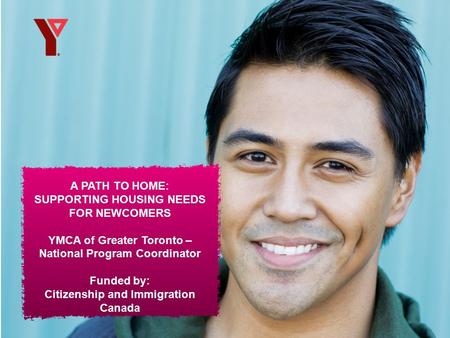 A PATH TO HOME: SUPPORTING HOUSING NEEDS FOR NEWCOMERS YMCA of Greater Toronto – National Program Coordinator Funded by: Citizenship and Immigration Canada.