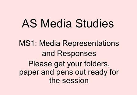 AS Media Studies MS1: Media Representations and Responses Please get your folders, paper and pens out ready for the session.