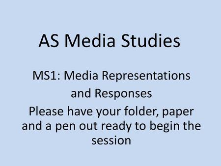AS Media Studies MS1: Media Representations and Responses Please have your folder, paper and a pen out ready to begin the session.