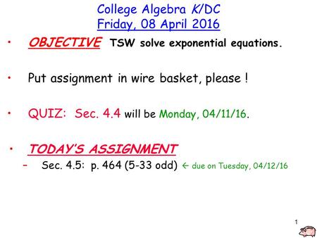 1 College Algebra K/DC Friday, 08 April 2016 OBJECTIVE TSW solve exponential equations. Put assignment in wire basket, please ! QUIZ: Sec. 4.4 will be.