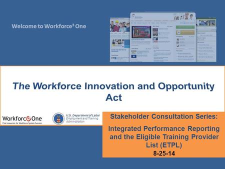 Welcome to Workforce 3 One U.S. Department of Labor Employment and Training Administration Stakeholder Consultation Series: Integrated Performance Reporting.