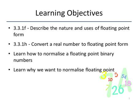 Learning Objectives 3.3.1f - Describe the nature and uses of floating point form 3.3.1h - Convert a real number to floating point form Learn how to normalise.