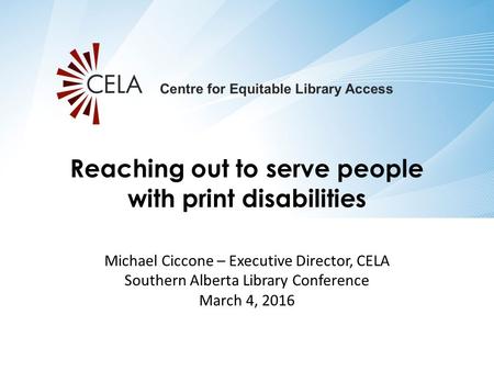 Michael Ciccone – Executive Director, CELA Southern Alberta Library Conference March 4, 2016 Reaching out to serve people with print disabilities.