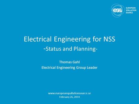 Electrical Engineering for NSS - Status and Planning- Thomas Gahl Electrical Engineering Group Leader www.europeanspallationsource.se February 26, 2014.