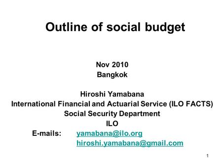 1 Outline of social budget Nov 2010 Bangkok Hiroshi Yamabana International Financial and Actuarial Service (ILO FACTS) Social Security Department ILO