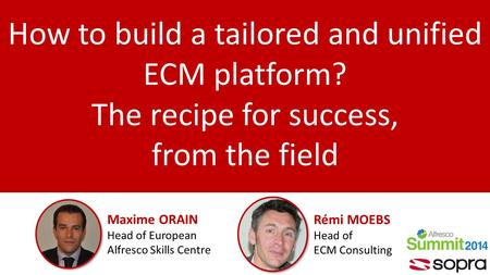 How to build a tailored and unified ECM platform? The recipe for success, from the field Maxime ORAIN Head of European Alfresco Skills Centre Rémi MOEBS.