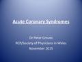 Acute Coronary Syndromes Dr Peter Groves RCP/Society of Physicians in Wales November 2015.