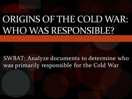 SWBAT: Analyze documents to determine who was primarily responsible for the Cold War ORIGINS OF THE COLD WAR: WHO WAS RESPONSIBLE?
