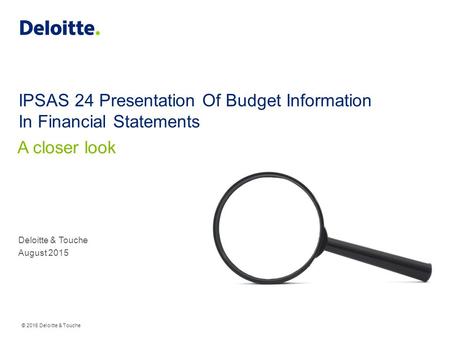 © 2015 Deloitte & Touche IPSAS 24 Presentation Of Budget Information In Financial Statements Deloitte & Touche August 2015 A closer look.