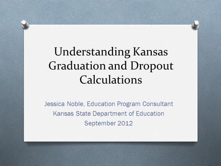 Understanding Kansas Graduation and Dropout Calculations Jessica Noble, Education Program Consultant Kansas State Department of Education September 2012.
