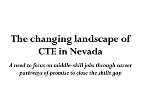 The changing landscape of CTE in Nevada A need to focus on middle-skill jobs through career pathways of promise to close the skills gap.